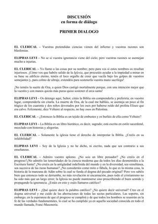 DISCUSIÓN
en forma de diálogo
PRIMER DIALOGO
EL CLERICAL – Vuestras pretendidas ciencias vienen del infierno y vuestras razones son
blasfemias.
ELIPHAS LEVI – No se si vuestra ignorancia viene del cielo; pero vuestras razones se asemejan
mucho a injurias.
EL CLERICAL – Yo llamo a las cosas por su nombre; pero para vos si estos nombres os resultan
injuriosos. ¡Cómo vos que habéis salido de la Iglesia, que procuráis ayudar a la impiedad a minar en
su base su edificio eterno, tenéis el loco orgullo de creer que vacila bajo los golpes de vuestros
semejantes y, para colmo de ultraje, extendéis para sostenerla vuestra mano sacrílega!
¡No teméis la suerte de Oza, a quien Dios castigó mortalmente porque, con una intención mejor que
la vuestra y con manos quizás más puras quiso sostener el arca santa!
ELIPHAS LEVI – Os detengo aquí, Señor; citáis la Biblia sin comprenderla y preferiría, en vuestro
lugar, comprenderla sin citarla. La muerte de Oza, de la cual me habláis, se asemeja un poco al fin
trágico de los cuarenta y dos niños devorados por los osos por haberse reído del profeta Eliseo que
era calvo. Felizmente, dice Voltaire al respecto, no hay osos en Palestina.
EL CLERICAL – ¿Entonces la Biblia es un tejido de embustes y os burláis de ella como Voltaire?
ELIPHAS LEVI – La Biblia es un libro hierático, es decir, sagrado; está escrita en estilo sacerdotal,
mezclado con historias y alegorías.
EL CLERICAL – Solamente la iglesia tiene el derecho de interpretar la Biblia. ¿Creéis en su
infalibilidad?
ELIPHAS LEVI – Soy de la Iglesia y no he dicho, ni escrito, nada que sea contrario a sus
enseñanzas.
EL CLERICAL – Admiro vuestro aplomo. ¿No sois un libre pensador? ¿No creéis en el
progreso?¿No admitís las temeridades de la ciencia moderna que da todos los días desmentidos a la
Escritura Santa? ¿No creéis en la antigüedad indefinida del mundo y en la diversidad, sea simultánea,
sea sucesiva de las razas humanas? ¿No consideráis como mito o fábula, lo que es la misma cosa, la
historia de la manzana de Adán sobre la cual se funda el dogma del pecado original? Pero vos sabéis
bien que entonces todo se derrumba; no más revelación ni encarnación, pues todo el cristianismo no
ha sido más que un largo error; la Iglesia no puede mantenerse sino proscribiendo el buen sentido y
propagando la ignorancia. ¿Estáis en esto y osáis llamaros católico?
ELIPHAS LEVI – ¿Qué quiere decir la palabra católico? ¿No quiere decir universal? Creo en el
dogma universal y me cuido de las aberraciones de todas las sectas particulares. Las soporto, sin
embargo, en la esperanza de que el progreso se cumplirá y de que todos los hombres se reunirán en la
fe de las verdades fundamentales, lo cual se ha cumplido ya en aquella sociedad conocida en todo el
mundo llamada, Franc-Masonería.
 