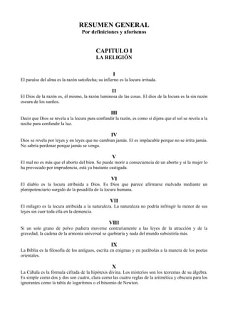 RESUMEN GENERAL
Por definiciones y aforismos
CAPITULO I
LA RELIGIÓN
I
El paraíso del alma es la razón satisfecha; su infierno es la locura irritada.
II
El Dios de la razón es, él mismo, la razón luminosa de las cosas. El dios de la locura es la sin razón
oscura de los sueños.
III
Decir que Dios se revela a la locura para confundir la razón, es como si dijera que el sol se revela a la
noche para confundir la luz.
IV
Dios se revela por leyes y en leyes que no cambian jamás. El es implacable porque no se irrita jamás.
No sabría perdonar porque jamás se venga.
V
El mal no es más que el aborto del bien. Se puede morir a consecuencia de un aborto y si la mujer lo
ha provocado por imprudencia, está ya bastante castigada.
VI
El diablo es la locura atribuida a Dios. Es Dios que parece afirmarse malvado mediante un
plenipotenciario surgido de la pesadilla de la locura humana.
VII
El milagro es la locura atribuida a la naturaleza. La naturaleza no podría infringir la menor de sus
leyes sin caer toda ella en la demencia.
VIII
Si un solo grano de polvo pudiera moverse contrariamente a las leyes de la atracción y de la
gravedad, la cadena de la armonía universal se quebraría y nada del mundo subsistiría más.
IX
La Biblia es la filosofía de los antiguos, escrita en enigmas y en parábolas a la manera de los poetas
orientales.
X
La Cábala es la fórmula cifrada de la hipótesis divina. Los misterios son los teoremas de su álgebra.
Es simple como dos y dos son cuatro, clara como las cuatro reglas de la aritmética y obscura para los
ignorantes como la tabla de logaritmos o el binomio de Newton.
 