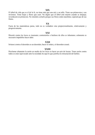 XIX
El árbol de vida que es el de la fe, no tiene más que una raíz y un tallo. Tiene sus primaveras y sus
inviernos. Tiene hojas y flores que caen. No digáis que el árbol está muerto cuando se despoja;
reverdecerá en primavera. No intentéis cortarlo porque sus flores están marchitas; esperad que dé sus
frutos.
XX
Fuera de las matemáticas puras, todo no es verdadero sino proporcionalmente, relativamente y
progresivamente.
XXI
Discutir contra los locos es insensato; contrariarlos o burlarse de ellos es inhumano; solamente es
necesario impedirles hacer daño.
XXII
Irritarse contra el desorden es un desorden; hacer el orden y el desorden cesará.
XXIII
Proclamar altamente la razón en medio de los locos es hacer un acto de locura. Tener razón contra
todos es estar equivocado ante la sociedad; he aquí lo que justifica la retractación de Galileo.
 