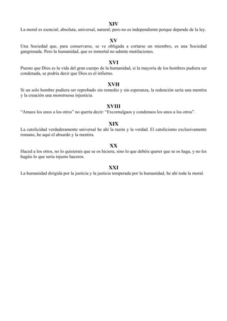 XIV
La moral es esencial, absoluta, universal, natural; pero no es independiente porque depende de la ley.
XV
Una Sociedad que, para conservarse, se ve obligada a cortarse un miembro, es una Sociedad
gangrenada. Pero la humanidad, que es inmortal no admite mutilaciones.
XVI
Puesto que Dios es la vida del gran cuerpo de la humanidad, si la mayoría de los hombres pudiera ser
condenada, se podría decir que Dios es el infierno.
XVII
Si un solo hombre pudiera ser reprobado sin remedio y sin esperanza, la redención sería una mentira
y la creación una monstruosa injusticia.
XVIII
“Amaos los unos a los otros” no quería decir: “Excomulgaos y condenaos los unos a los otros”.
XIX
La catolicidad verdaderamente universal he ahí la razón y la verdad. El catolicismo exclusivamente
romano, he aquí el absurdo y la mentira.
XX
Haced a los otros, no lo quisierais que se os hiciera, sino lo que debéis querer que se os haga, y no les
hagáis lo que sería injusto haceros.
XXI
La humanidad dirigida por la justicia y la justicia temperada por la humanidad, he ahí toda la moral.
 