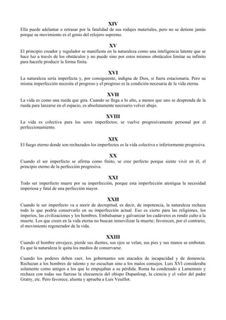 XIV
Ella puede adelantar o retrasar por la fatalidad de sus rodajes materiales, pero no se detiene jamás
porque su movimiento es el genio del relojero supremo.
XV
El principio creador y regulador se manifiesta en la naturaleza como una inteligencia latente que se
hace luz a través de los obstáculos y no puede sino por estos mismos obstáculos limitar su infinito
para hacerle producir la forma finita.
XVI
La naturaleza sería imperfecta y, por consiguiente, indigna de Dios, si fuera estacionaria. Pero su
misma imperfección necesita el progreso y el progreso es la condición necesaria de la vida eterna.
XVII
La vida es como una rueda que gira. Cuando se llega a lo alto, a menos que uno se desprenda de la
rueda para lanzarse en el espacio, es absolutamente necesario volver abajo.
XVIII
La vida es colectiva para los seres imperfectos; se vuelve progresivamente personal por el
perfeccionamiento.
XIX
El fuego eterno donde son rechazados los imperfectos es la vida colectiva e inferiormente progresiva.
XX
Cuando el ser imperfecto se afirma como finito, se cree perfecto porque siente vivir en él, el
principio eterno de la perfección progresiva.
XXI
Todo ser imperfecto muere por su imperfección, porque esta imperfección atestigua la necesidad
imperiosa y fatal de una perfección mayor.
XXII
Cuando le ser imperfecto va a morir de decrepitud, es decir, de impotencia, la naturaleza rechaza
todo lo que podría conservarlo en su imperfección actual. Eso es cierto para las religiones, los
imperios, las civilizaciones y los hombres. Embalsamar y galvanizar los cadáveres es rendir culto a la
muerte. Los que creen en la vida eterna no buscan inmovilizar la muerte; favorecen, por el contrario,
el movimiento regenerador de la vida.
XXIII
Cuando el hombre envejece, pierde sus dientes, sus ojos se velan, sus pies y sus manos se embotan.
Es que la naturaleza le quita los medios de conservarse.
Cuando los poderes deben caer, los gobernantes son atacados de incapacidad y de demencia.
Rechazan a los hombres de talento y no escuchan sino a los malos consejos. Luis XVI consideraba
solamente como amigos a los que lo empujaban a su pérdida. Roma ha condenado a Lamennais y
rechaza con todas sus fuerzas la elocuencia del obispo Dupanloup, la ciencia y el valor del padre
Gratry, etc. Pero favorece, alienta y aprueba a Luis Veuillot.
 