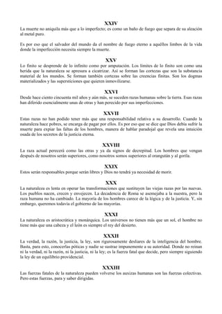 XXIV
La muerte no aniquila más que a lo imperfecto; es como un baño de fuego que separa de su aleación
al metal puro.
Es por eso que el salvador del mundo da el nombre de fuego eterno a aquéllos limbos de la vida
donde la imperfección necesita siempre la muerte.
XXV
Lo finito se desprende de lo infinito como por amputación. Los límites de lo finito son como una
herida que la naturaleza se apresura a cicatrizar. Así se forman las cortezas que son la substancia
material de los mundos. Se forman también cortezas sobre las creencias finitas. Son los dogmas
materializados y las supersticiones que quieren inmovilizarse.
XXVI
Desde hace ciento cincuenta mil años y aún más, se suceden razas humanas sobre la tierra. Esas razas
han diferido esencialmente unas de otras y han perecido por sus imperfecciones.
XXVII
Estas razas no han podido tener más que una responsabilidad relativa a su desarrollo. Cuando la
naturaleza hace pobres, se encarga de pagar por ellos. Es por eso que se dice que Dios debía sufrir la
muerte para expiar las faltas de los hombres, manera de hablar paradojal que revela una intuición
osada de los secretos de la justicia eterna.
XXVIII
La raza actual perecerá como las otras y ya da signos de decrepitud. Los hombres que vengan
después de nosotros serán superiores, como nosotros somos superiores al orangután y al gorila.
XXIX
Estos serán responsables porque serán libres y Dios no tendrá ya necesidad de morir.
XXX
La naturaleza es lenta en operar las transformaciones que sustituyen las viejas razas por las nuevas.
Los pueblos nacen, crecen y envejecen. La decadencia de Roma se asemejaba a la nuestra, pero la
raza humana no ha cambiado. La mayoría de los hombres carece de la lógica y de la justicia. Y, sin
embargo, queremos todavía el gobierno de las mayorías.
XXXI
La naturaleza es aristocrática y monárquica. Los universos no tienen más que un sol, el hombre no
tiene más que una cabeza y el león es siempre el rey del desierto.
XXXII
La verdad, la razón, la justicia, la ley, son rigurosamente desliares de la inteligencia del hombre.
Basta, para esto, conocerlas póticas y nadie se sustrae impunemente a su autoridad. Donde no reinan
ni la verdad, ni la razón, ni la justicia, ni la ley; es la fuerza fatal que decide, pero siempre siguiendo
la ley de un equilibrio providencial.
XXXIII
Las fuerzas fatales de la naturaleza pueden volverse los auxizas humanas son las fuerzas colectivas.
Pero estas fuerzas, para y saber dirigidas.
 