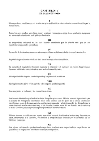 CAPITULO IV
EL MAGNETISMO
I
El magnetismo, en el hombre, es irradiación y atracción físicas, determinadas en una dirección por la
fuerza moral.
II
Todos los seres irradian unos hacia otros y se atraen y se rechazan entre sí con una fuerza que puede
ser aumentada, disminuida y dirigida por la ciencia.
III
El magnetismo universal no ha sido todavía examinado por la ciencia más que en sus
manifestaciones astrales y metálicas.
IV
Por medio de la ciencia se componen imanes metálicos artificiales más fuertes que los naturales.
V
Se podría llegar al mismo resultado para todas las especialidades del imán.
VI
Se aumenta el magnetismo humano mediante el régimen y el ejercicio; se pueden hacer imanes
humanos artificiales componiendo grupos y círculos equilibrados.
VII
Se magnetizan los impares con la izquierda y los pares con la derecha.
VIII
Se magnetizan los pares con la derecha y los impares con la izquierda.
IX
Los semejantes se rechazan y los contrarios se atraen.
X
Los imanes observados por la ciencia tienen dos polos y un centro. El imán humano representado por
la estrella del pentagrama tiene tantos polos como centros. Los dos polos de la cabeza son los dos
pies; los dos polos de la mano derecha son la mano izquierda y el pie izquierdo; los dos polos de la
mano izquierda son la mano derecha y el pie derecho; los dos polos del pie derecho son la cabeza y
la mano izquierda; los dos polos del pie izquierdo son la mano derecha.
XI
El imán humano es doble en cada sujeto: masculino, es decir, irradiando a la derecha y femenino, es
decir, absorbiendo a la izquierda, con matices e irregularidades causadas por la diferencia de los
hábitos y caracteres.
XII
Los sujetos en los cuales predomina el magnetismo irradiante son magnetizadores. Aquéllos en los
que abunda el magnetismo absorbente son sujetos magnéticos.
 
