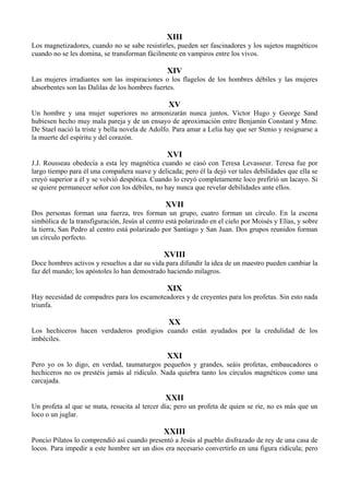 XIII
Los magnetizadores, cuando no se sabe resistirles, pueden ser fascinadores y los sujetos magnéticos
cuando no se les domina, se transforman fácilmente en vampiros entre los vivos.
XIV
Las mujeres irradiantes son las inspiraciones o los flagelos de los hombres débiles y las mujeres
absorbentes son las Dalilas de los hombres fuertes.
XV
Un hombre y una mujer superiores no armonizarán nunca juntos. Víctor Hugo y George Sand
hubiesen hecho muy mala pareja y de un ensayo de aproximación entre Benjamín Constant y Mme.
De Stael nació la triste y bella novela de Adolfo. Para amar a Lelia hay que ser Stenio y resignarse a
la muerte del espíritu y del corazón.
XVI
J.J. Rousseau obedecía a esta ley magnética cuando se casó con Teresa Levasseur. Teresa fue por
largo tiempo para él una compañera suave y delicada; pero él la dejó ver tales debilidades que ella se
creyó superior a él y se volvió despótica. Cuando lo creyó completamente loco prefirió un lacayo. Si
se quiere permanecer señor con los débiles, no hay nunca que revelar debilidades ante ellos.
XVII
Dos personas forman una fuerza, tres forman un grupo, cuatro forman un círculo. En la escena
simbólica de la transfiguración, Jesús al centro está polarizado en el cielo por Moisés y Elías, y sobre
la tierra, San Pedro al centro está polarizado por Santiago y San Juan. Dos grupos reunidos forman
un círculo perfecto.
XVIII
Doce hombres activos y resueltos a dar su vida para difundir la idea de un maestro pueden cambiar la
faz del mundo; los apóstoles lo han demostrado haciendo milagros.
XIX
Hay necesidad de compadres para los escamoteadores y de creyentes para los profetas. Sin esto nada
triunfa.
XX
Los hechiceros hacen verdaderos prodigios cuando están ayudados por la credulidad de los
imbéciles.
XXI
Pero yo os lo digo, en verdad, taumaturgos pequeños y grandes, seáis profetas, embaucadores o
hechiceros no os prestéis jamás al ridículo. Nada quiebra tanto los círculos magnéticos como una
carcajada.
XXII
Un profeta al que se mata, resucita al tercer día; pero un profeta de quien se ríe, no es más que un
loco o un juglar.
XXIII
Poncio Pilatos lo comprendió así cuando presentó a Jesús al pueblo disfrazado de rey de una casa de
locos. Para impedir a este hombre ser un dios era necesario convertirlo en una figura ridícula; pero
 