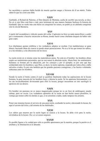 los sacerdotes a quienes había herido de muerte querían sangre e hicieron de él un mártir. Todos
saben lo que les costó esta falta.
XXIV
Garibaldi, el Roland de Palermo, el Don Quijote de Mentana, acaba de escribir una novela, se dice.
No sé si este libro está bien o mal, pero terminará de una manera bastante burlesca la historia de
Garibaldi. Que no sueñe más este héroe en conquistar los reinos, no podrá ya en adelante conquistar
sino la isla de Barataria.
XXV
A partir del escandaloso y ridículo asunto del collar. Cagliostro no hizo ya nada maravilloso y acabó
por ir tontamente a hacerse encarcelar en Roma, donde murió como charlatán después de haber sido
gran copto.
XXVI
Los charlatanes gustan exhibirse y los verdaderos adeptos se ocultan. Con malabarismos se gana
dinero; haciendo obras de ciencia se puede atraer persecuciones. No es a la luz que temen los sabios,
es a las miradas y a las obsesiones de los locos.
XXVII
La razón existe en sí misma como las matemáticas puras. No está en el hombre: los hombres obran
según sus sentimientos personales, que no son nunca la absoluta razón. Ahora bien, los sentimientos
humanos se forman por la educación, por los consejos y por el ejemplo; es por esto que hay
solidaridad entre los hombres y que Dios, es decir, la razón suprema, responde por todos ellos y debe
salvarlos a todos. Es por esto también que las grandes pasiones contagiosas, y las fuertes voluntades
soberanas entre los hombres.
XXVIII
Siendo la razón el límite contra el cual se quiebran fatalmente todas las aspiraciones de la locura
humana, la gran mayoría de los hombres huye y detesta la razón. Se los apasiona furiosamente y se
los ata invenciblemente divinizando para ellos la locura, porque encuentran en este sacrilegio la
apoteosis de sus deseos.
XXIX
Un hombre sin pasiones no es nunca magnetizador porque no es un foco de embriaguez; puede
calmar, pero no excita. Los verdaderos apóstoles de la razón no han hecho nunca prosélitos; la
ventaja que tienen sobre los demás es que, si no arrastran a nadie, nadie tampoco los arrastra.
XXX
Poner una inmensa locura al servicio de una gran razón, ocultando la razón y decorando la locura, he
aquí el secreto del éxito y del arrastre de las multitudes.
XXXI
Los sabios que mueren por la razón legan su ciencia a la locura. Se debe vivir para la razón,
sirviéndose de la locura: Hoc est arcanum mágnum.
XXXII
Es posible ligarse a la verdad pero sólo es posible apasionarse por la mentira, porque la pasión es el
arrebato y la obstinación es lo absurdo.
 