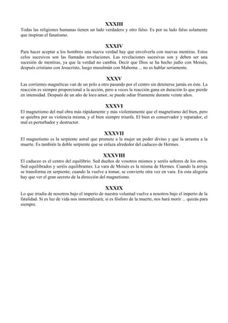 XXXIII
Todas las religiones humanas tienen un lado verdadero y otro falso. Es por su lado falso solamente
que inspiran el fanatismo.
XXXIV
Para hacer aceptar a los hombres una nueva verdad hay que envolverla con nuevas mentiras. Estos
celos sucesivos son las llamadas revelaciones. Las revelaciones sucesivas son y deben ser una
sucesión de mentiras, ya que la verdad no cambia. Decir que Dios se ha hecho judío con Moisés,
después cristiano con Jesucristo, luego musulmán con Mahoma ... no es hablar seriamente.
XXXV
Las corrientes magnéticas van de un polo a otro pasando por el centro sin detenerse jamás en éste. La
reacción es siempre proporcional a la acción, pero a veces la reacción gana en duración lo que pierde
en intensidad. Después de un año de loco amor, se puede odiar fríamente durante veinte años.
XXXVI
El magnetismo del mal obra más rápidamente y más violentamente que el magnetismo del bien, pero
se quiebra por su violencia misma, y el bien siempre triunfa. El bien es conservador y reparador, el
mal es perturbador y destructor.
XXXVII
El magnetismo es la serpiente astral que promete a la mujer un poder divino y que la arrastra a la
muerte. Es también la doble serpiente que se enlaza alrededor del caduceo de Hermes.
XXXVIII
El caduceo es el centro del equilibrio. Sed dueños de vosotros mismos y seréis señores de los otros.
Sed equilibrados y seréis equilibrantes. La vara de Moisés es la misma de Hermes. Cuando la arroja
se transforma en serpiente; cuando la vuelve a tomar, se convierte otra vez en vara. En esta alegoría
hay que ver el gran secreto de la dirección del magnetismo.
XXXIX
Lo que irradia de nosotros bajo el imperio de nuestra voluntad vuelve a nosotros bajo el imperio de la
fatalidad. Si es luz de vida nos inmortalizará; si es fósforo de la muerte, nos hará morir ... quizás para
siempre.
 