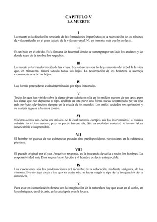 CAPITULO V
LA MUERTE
I
La muerte es la disolución necesaria de las formaciones imperfectas; es la reabsorción de los esbozos
de vida particular en el gran trabajo de la vida universal. No es inmortal más que lo perfecto.
II
Es un baño en el olvido. Es la fontana de Juventud donde se sumergen por un lado los ancianos y de
donde salen de la sombra los pequeños.
III
La muerte es la transformación de los vivos. Los cadáveres son las hojas muertas del árbol de la vida
que, en primavera, tendrá todavía todas sus hojas. La resurrección de los hombres se asemeja
eternamente a la de las hojas.
IV
Las formas perecederas están determinadas por tipos inmortales.
V
Todos los que han vivido sobre la tierra viven todavía en ella en los moldes nuevos de sus tipos, pero
las almas que han depuesto su tipo, reciben en otra parte una forma nueva determinada por un tipo
más perfecto, elevándose siempre en la escala de los mundos. Los malos vaciados son quebrados y
su materia regresa a la masa común.
VI
Nuestras almas son como una música de la cual nuestros cuerpos son los instrumentos; la música
subsiste sin el instrumento, pero no puede hacerse oír. Sin un mediador material, lo inmaterial es
inconcebible e inaprensible.
VII
El hombre no guarda de sus existencias pasadas sino predisposiciones particulares en la existencia
presente.
VIII
El pecado original por el cual Jesucristo responde, es la inocencia devuelta a todos los hombres. La
responsabilidad ante Dios supone la perfección y el hombre perfecto es impecable.
IX
Las evocaciones son las condensaciones del recuerdo; es la colocación, mediante imágenes, de las
sombras. Evocar aquí abajo a los que no están más, es hacer surgir su tipo de la imaginación de la
naturaleza.
X
Para estar en comunicación directa con la imaginación de la naturaleza hay que estar en el sueño, en
la embriaguez, en el éxtasis, en la catalepsia o en la locura.
 