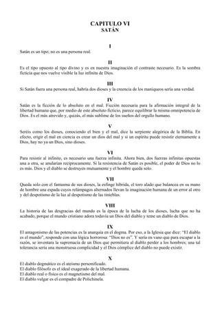 CAPITULO VI
SATÁN
I
Satán es un tipo; no es una persona real.
II
Es el tipo opuesto al tipo divino y es en nuestra imaginación el contraste necesario. Es la sombra
ficticia que nos vuelve visible la luz infinita de Dios.
III
Si Satán fuera una persona real, habría dos dioses y la creencia de los maniqueos sería una verdad.
IV
Satán es la ficción de lo absoluto en el mal. Ficción necesaria para la afirmación integral de la
libertad humana que, por medio de este absoluto ficticio, parece equilibrar la misma omnipotencia de
Dios. Es el más atrevido y, quizás, el más sublime de los sueños del orgullo humano.
V
Seréis como los dioses, conociendo el bien y el mal, dice la serpiente alegórica de la Biblia. En
efecto, erigir el mal en ciencia es crear un dios del mal y si un espíritu puede resistir eternamente a
Dios, hay no ya un Dios, sino dioses.
VI
Para resistir al infinito, es necesario una fuerza infinita. Ahora bien, dos fuerzas infinitas opuestas
una a otra, se anularían recíprocamente. Si la resistencia de Satán es posible, el poder de Dios no lo
es más. Dios y el diablo se destruyen mutuamente y el hombre queda solo.
VII
Queda solo con el fantasma de sus dioses, la esfinge híbrida, el toro alado que balancea en su mano
de hombre una espada cuyos relámpagos alternados llevan la imaginación humana de un error al otro
y del despotismo de la luz al despotismo de las tinieblas.
VIII
La historia de las desgracias del mundo es la época de la lucha de los dioses, lucha que no ha
acabado, porque el mundo cristiano adora todavía un Dios del diablo y teme un diablo de Dios.
IX
El antagonismo de las potencias es la anarquía en el dogma. Por eso, a la Iglesia que dice: “El diablo
es el mundo”, responde con una lógica horrorosa: “Dios no es”. Y sería en vano que para escapar a la
razón, se inventara la supremacía de un Dios que permitiera al diablo perder a los hombres; una tal
tolerancia sería una monstruosa complicidad y el Dios cómplice del diablo no puede existir.
X
El diablo dogmático es el ateísmo personificado.
El diablo filósofo es el ideal exagerado de la libertad humana.
El diablo real o físico es el magnetismo del mal.
El diablo vulgar es el compadre de Polichinela.
 