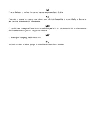 XI
Evocar al diablo es realizar durante un instante su personalidad ficticia.
XII
Para esto, es necesario exagerar en sí mismo, más allá de toda medida, la perversidad y la demencia,
por los actos más criminales e insensatos.
XIII
El resultado de esta operación es la muerte del alma por la locura y frecuentemente la misma muerte
del cuerpo fulminado por una congestión cerebral.
XIV
El diablo pide siempre y no da nunca nada.
XV
San Juan lo llama la bestia, porque su esencia es la imbecilidad humana.
 