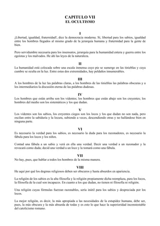 CAPITULO VII
EL OCULTISMO
I
¡Libertad, igualdad, fraternidad!, dice la democracia moderna. Sí, libertad para los sabios, igualdad
entre los hombres llegados al mismo grado de la jerarquía humana y fraternidad para la gente de
bien.
Pero servidumbre necesaria para los insensatos, jerarquía para la humanidad entera y guerra entre los
egoístas y los malvados. He ahí las leyes de la naturaleza.
II
La humanidad está colocada sobre una escala inmensa cuyo pie se sumerge en las tinieblas y cuya
cumbre se oculta en la luz. Entre estas dos extremidades, hay peldaños innumerables.
III
A los hombres de la luz las palabras claras, a los hombres de las tinieblas las palabras obscuras y a
los intermediarios la discusión eterna de las palabras dudosas.
IV
Los hombres que están arriba son los videntes; los hombres que están abajo son los creyentes; los
hombres del medio son los sistemáticos y los que dudan.
V
Los videntes son los sabios, los creyentes ciegos son los locos y los que dudan no son nada, pero
oscilan entre la sabiduría y la locura, subiendo a veces, descendiendo otras y no hallándose bien en
ninguna parte.
VI
Es necesario la verdad para los sabios, es necesario la duda para los razonadores, es necesario la
fábula para los locos y los niños.
Contad una fábula a un sabio y verá en ella una verdad. Decir una verdad a un razonador y la
revocará como duda; decid una verdad a un loco y la tomará como una fábula.
VII
No hay, pues, que hablar a todos los hombres de la misma manera.
VIII
He aquí por qué los dogmas religiosos deben ser obscuros y hasta absurdos en apariencia.
La religión de los sabios es la alta filosofía y la religión propiamente dicha reemplaza, para los locos,
la filosofía de la cual son incapaces. En cuanto a los que dudan, no tienen ni filosofía ni religión.
Una religión cuyas fórmulas fuerzan razonables, sería inútil para los sabios y despreciada por los
locos.
La mejor religión, es decir, la más apropiada a las necesidades de la estupidez humana, debe ser,
pues, la más obscura y la más absurda de todas y es esto lo que hace la superioridad inconstestable
del catolicismo romano.
 