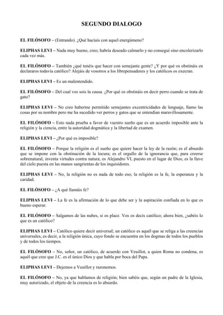 SEGUNDO DIALOGO
EL FILÓSOFO – (Entrando). ¿Qué hacíais con aquel energúmeno?
ELIPHAS LEVI – Nada muy bueno, creo; habría deseado calmarlo y no conseguí sino encolerizarlo
cada vez más.
EL FILÓSOFO – También ¿qué tenéis que hacer con semejante gente? ¿Y por qué os obstináis en
declararos todavía católico? Alejáis de vosotros a los librepensadores y los católicos os execran.
ELIPHAS LEVI – Es un malentendido.
EL FILÓSOFO – Del cual vos sois la causa. ¿Por qué os obstináis en decir perro cuando se trata de
gato?
ELIPHAS LEVI – No creo haberme permitido semejantes excentricidades de lenguaje, llamo las
cosas por su nombre pero me ha sucedido ver perros y gatos que se entendían maravillosamente.
EL FILÓSOFO – Esto nada prueba a favor de vuestro sueño que es un acuerdo imposible ante la
religión y la ciencia, entre la autoridad dogmática y la libertad de examen.
ELIPHAS LEVI – ¿Por qué es imposible?
EL FILÓSOFO – Porque la religión es el sueño que quiere hacer la ley de la razón; es el absurdo
que se impone con la obstinación de la locura; es el orgullo de la ignorancia que, para creerse
sobrenatural, inventa virtudes contra natura; es Alejandro VI, puesto en el lugar de Dios; es la llave
del cielo puesta en las manos sangrientas de los inquisidores.
ELIPHAS LEVI – No, la religión no es nada de todo eso; la religión es la fe, la esperanza y la
caridad.
EL FILÓSOFO – ¿A qué llamáis fe?
ELIPHAS LEVI – La fe es la afirmación de lo que debe ser y la aspiración confiada en lo que es
bueno esperar.
EL FILÓSOFO – Salgamos de las nubes, si os place. Vos os decís católico; ahora bien, ¿sabéis lo
que es un católico?
ELIPHAS LEVI – Católico quiere decir universal; un católico es aquél que se religa a las creencias
universales, es decir, a la religión única, cuyo fondo se encuentra en los dogmas de todos los pueblos
y de todos los tiempos.
EL FILÓSOFO – No, señor, un católico, de acuerdo con Veuillot, a quien Roma no condena, es
aquél que cree que J.C. es el único Dios y que habla por boca del Papa.
ELIPHAS LEVI – Dejemos a Veuillot y razonemos.
EL FILÓSOFO – No, ya que hablamos de religión; bien sabéis que, según un padre de la Iglesia,
muy autorizado, el objeto de la creencia es lo absurdo.
 