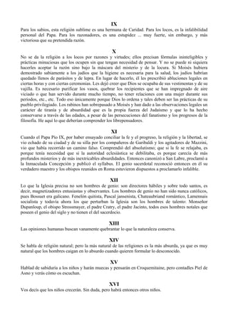 IX
Para los sabios, esta religión sublime es una hermana de Caridad. Para los locos, es la infalibilidad
personal del Papa. Para los razonadores, es una estupidez ... muy fuerte, sin embargo, y más
victoriosa que su pretendida razón.
X
No se da la religión a los locos por razones y virtudes; ellos precisan fórmulas ininteligibles y
prácticas minuciosas que los ocupen sin que tengan necesidad de pensar. Y no se puede ni siquiera
hacerles aceptar la razón sino bajo la máscara del misterio y de la locura. Si Moisés hubiera
demostrado sabiamente a los judíos que la higiene es necesaria para la salud, los judíos habrían
quedado llenos de parásitos y de lepra. En lugar de hacerlo, él les prescribió abluciones legales en
ciertas horas y con ciertas ceremonias. Les dejó creer que Dios se ocupaba de sus vestimentas y de su
vajilla. Es necesario purificar los vasos, quebrar los recipientes que se han impregnado de aire
viciado o que han servido durante mucho tiempo, no tener relaciones con una mujer durante sus
períodos, etc., etc. Todo eso únicamente porque Dios lo ordena y tales deben ser las prácticas de su
pueblo privilegiado. Los rabinos han sobrepasado a Moisés y han dado a las observaciones legales un
carácter de tiranía y de absurdidad que es la propia fuerza del Judaísmo y que lo ha hecho
conservarse a través de las edades, a pesar de las persecuciones del fanatismo y los progresos de la
filosofía. He aquí lo que deberían comprender los librepensadores.
XI
Cuando el Papa Pío IX, por haber ensayado conciliar la fe y el progreso, la religión y la libertad, se
vio echado de su ciudad y de su silla por los compañeros de Garibaldi y los agitadores de Mazzini,
vio que había recorrido un camino falso. Comprendió del absolutismo; que si la fe se relajaba, es
porque tenía necesidad que si la autoridad eclesiástica se debilitaba, es porque carecía de más
profundos misterios y de más inextricables absurdidades. Entonces canonizó a San Labre, proclamó a
la Inmaculada Concepción y publicó el syllabus. El genio sacerdotal reconoció entonces en él su
verdadero maestro y los obispos reunidos en Roma estuvieron dispuestos a proclamarlo infalible.
XII
Lo que la Iglesia precisa no son hombres de genio: son directores hábiles y sobre todo santos, es
decir, magnetizadores entusiastas y observantes. Los hombres de genio no han sido nunca católicos,
pues Bossuet era galicano. Fenelón quitista, Pascal jansenista, Chateaubriand romántico, Lamennais
socialista y todavía ahora los que perturban la Iglesia son los hombres de talento: Monseñor
Dupanloup, el obispo Strossmayer, el padre Cratry, el padre Jacinto, todos esos hombres notales que
poseen el genio del siglo y no tienen el del sacerdocio.
XIII
Las opiniones humanas buscan vanamente quebrantar lo que la naturaleza conserva.
XIV
Se habla de religión natural; pero la más natural de las religiones es la más absurda, ya que es muy
natural que los hombres caigan en lo absurdo cuando quieren formular lo desconocido.
XV
Hablad de sabiduría a los niños y harán muecas y pensarán en Croquemitaine, pero contadles Piel de
Asno y verás cómo os escuchan.
XVI
Vos decís que los niños crecerán. Sin duda, pero habrá entonces otros niños.
 