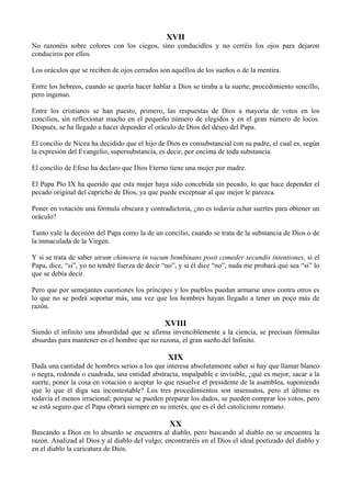 XVII
No razonéis sobre colores con los ciegos, sino conducidlos y no cerréis los ojos para dejaron
conduciros por ellos.
Los oráculos que se reciben de ojos cerrados son aquéllos de los sueños o de la mentira.
Entre los hebreos, cuando se quería hacer hablar a Dios se tiraba a la suerte, procedimiento sencillo,
pero ingenuo.
Entre los cristianos se han puesto, primero, las respuestas de Dios a mayoría de votos en los
concilios, sin reflexionar mucho en el pequeño número de elegidos y en el gran número de locos.
Después, se ha llegado a hacer depender el oráculo de Dios del deseo del Papa.
El concilio de Nicea ha decidido que el hijo de Dios es consubstancial con su padre, el cual es, según
la expresión del Evangelio, supersubstancia, es decir, por encima de toda substancia.
El concilio de Efeso ha declaro que Dios Eterno tiene una mujer por madre.
El Papa Pío IX ha querido que esta mujer haya sido concebida sin pecado, lo que hace depender el
pecado original del capricho de Dios, ya que puede exceptuar al que mejor le parezca.
Poner en votación una fórmula obscura y contradictoria, ¿no es todavía echar suertes para obtener un
oráculo?
Tanto vale la decisión del Papa como la de un concilio, cuando se trata de la substancia de Dios o de
la inmaculada de la Virgen.
Y si se trata de saber utrum chimoera in vacum bombinans posit comeder secundis intentiones, si el
Papa, dice, “si”, yo no tendré fuerza de decir “no”, y si él dice “no”, nada me probará que sea “si” lo
que se debía decir.
Pero que por semejantes cuestiones los príncipes y los pueblos puedan armarse unos contra otros es
lo que no se podrá soportar más, una vez que los hombres hayan llegado a tener un poco más de
razón.
XVIII
Siendo el infinito una absurdidad que se afirma invenciblemente a la ciencia, se precisan fórmulas
absurdas para mantener en el hombre que no razona, el gran sueño del Infinito.
XIX
Dada una cantidad de hombres serios a los que interesa absolutamente saber si hay que llamar blanco
o negra, redonda o cuadrada, una entidad abstracta, impalpable e invisible, ¿qué es mejor, sacar a la
suerte, poner la cosa en votación o aceptar lo que resuelve el presidente de la asamblea, suponiendo
que lo que él diga sea incontestable? Los tres procedimientos son insensatos, pero el último es
todavía el menos irracional; porque se pueden preparar los dados, se pueden comprar los votos, pero
se está seguro que el Papa obrará siempre en su interés, que es el del catolicismo romano.
XX
Buscando a Dios en lo absurdo se encuentra al diablo, pero buscando al diablo no se encuentra la
razón. Analizad al Dios y al diablo del vulgo; encontraréis en el Dios el ideal poetizado del diablo y
en el diablo la caricatura de Dios.
 