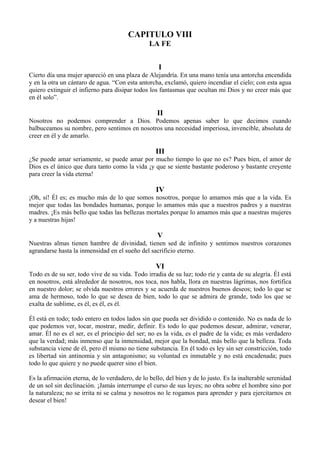 CAPITULO VIII
LA FE
I
Cierto día una mujer apareció en una plaza de Alejandría. En una mano tenía una antorcha encendida
y en la otra un cántaro de agua. “Con esta antorcha, exclamó, quiero incendiar el cielo; con esta agua
quiero extinguir el infierno para disipar todos los fantasmas que ocultan mi Dios y no creer más que
en él solo”.
II
Nosotros no podemos comprender a Dios. Podemos apenas saber lo que decimos cuando
balbuceamos su nombre, pero sentimos en nosotros una necesidad imperiosa, invencible, absoluta de
creer en él y de amarlo.
III
¿Se puede amar seriamente, se puede amar por mucho tiempo lo que no es? Pues bien, el amor de
Dios es el único que dura tanto como la vida ¡y que se siente bastante poderoso y bastante creyente
para creer la vida eterna!
IV
¡Oh, sí! Él es; es mucho más de lo que somos nosotros, porque lo amamos más que a la vida. Es
mejor que todas las bondades humanas, porque lo amamos más que a nuestros padres y a nuestras
madres. ¡Es más bello que todas las bellezas mortales porque lo amamos más que a nuestras mujeres
y a nuestras hijas!
V
Nuestras almas tienen hambre de divinidad, tienen sed de infinito y sentimos nuestros corazones
agrandarse hasta la inmensidad en el sueño del sacrificio eterno.
VI
Todo es de su ser, todo vive de su vida. Todo irradia de su luz; todo ríe y canta de su alegría. Él está
en nosotros, está alrededor de nosotros, nos toca, nos habla, llora en nuestras lágrimas, nos fortifica
en nuestro dolor; se olvida nuestros errores y se acuerda de nuestros buenos deseos; todo lo que se
ama de hermoso, todo lo que se desea de bien, todo lo que se admira de grande, todo los que se
exalta de sublime, es él, es él, es él.
Él está en todo; todo entero en todos lados sin que pueda ser dividido o contenido. No es nada de lo
que podemos ver, tocar, mostrar, medir, definir. Es todo lo que podemos desear, admirar, venerar,
amar. Él no es el ser, es el principio del ser; no es la vida, es el padre de la vida; es más verdadero
que la verdad; más inmenso que la inmensidad, mejor que la bondad, más bello que la belleza. Toda
substancia viene de él, pero él mismo no tiene substancia. En él todo es ley sin ser constricción, todo
es libertad sin antinomia y sin antagonismo; su voluntad es inmutable y no está encadenada; pues
todo lo que quiere y no puede querer sino el bien.
Es la afirmación eterna, de lo verdadero, de lo bello, del bien y de lo justo. Es la inalterable serenidad
de un sol sin declinación. ¡Jamás interrumpe el curso de sus leyes; no obra sobre el hombre sino por
la naturaleza; no se irrita ni se calma y nosotros no le rogamos para aprender y para ejercitarnos en
desear el bien!
 