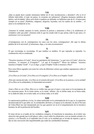 VII
¿Qué se puede decir cuando intentamos hablar de él sino incoherencias y absurdos? ¿No es él el
infinito indivisible, el todo sin partes, lo existente sin substancia? ¡Dogmas humanos, palabras de
delirio, sed olvidadas! ¡Dios sería finito si pudiera ser definido; no hablemos más de él, vivamos para
siempre en su amor! ¡Símbolos, imágenes, alegorías, leyendas, sois los sueños de su sombra ... el
amor es la realidad de su luz.
VIII
¡Amemos la verdad, amemos la razón, amemos la justicia y amaremos a Dios y le rendiremos el
verdadero culto que pide! ¡Amemos todo lo que ha creado todo lo que anima, todo lo que ama y lo
sentiremos vivir en nosotros!
IX
¡Comulguemos con él, comulguemos los unos con los otros, comulguemos! ¡He aquí la última
palabra de la fe universal! ¡Comuniones, digo, y no más excomuniones!
X
El que excomulga se excomulga. El que maldice se maldice. El que reprueba se reprueba. La
condenación sola es condenada.
XI
“Nosotros tenemos el Corán”, dicen los partidarios del Islamismo, “¿a qué sirve el Corán”, dicen los
cristianos, “si tenemos el Evangelio?”. “¿A qué el Evangelio?”. Dicen los hebreos: “nosotros
tenemos el Sepher Torah”. Y yo os digo: ¿a qué el Sepher Torah si tenemos a Dios?
Pero estos libros sagrados son como los velos de diferentes colores que estaban superpuestos sobre el
Tabernáculo.
¡Viva Dios en el Corán! ¡Viva Dios en el Evangelio! ¡Viva Dios en el Sepher Torah!
¡Pero por encima de todo, viva Dios en el corazón del justo! ¡Viva Dios en la justicia y en la caridad!
¡Viva Dios en la solidaridad y la fraternidad universales!
XII
Amar a Dios es ver a Dios, Dios no es visible más que por el amor y este amor es la recompensa de
los corazones puros. Se le siente eterno, se le siente infinito. ¡No se define nada, no se busca nada,
no se duda de nada, no se teme nada, no se desea nada, se le ama!
XIII
La aquiescencia perfecta a la ley, la calma inalterable en la contemplación de lo que es, la esperanza
desinteresada de lo que debe ser, la certidumbre del bien y el reposo en lo absoluto, he ahí el Nirvana
de Cakia-Muni tan mal interpretado por los que quieren ver en él el aniquilamiento de la iniciativa
humana; he ahí la perfección del hombre.
XIV
El amor divino es el padre de los verdaderos milagros; él transforma la naturaleza, da al dolor una
atracción más grande que la del placer; sube y crece sobre los obstáculos; crea un mundo cerrado a la
ciencia y a la filosofía; es el esplendor tras el velo; es la realidad que os invade de repente y que os
fija en una convicción más inquebrantable que todas las certidumbres humanas.
 