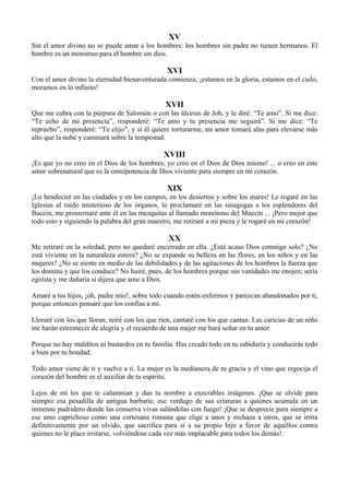 XV
Sin el amor divino no se puede amar a los hombres: los hombres sin padre no tienen hermanos. El
hombre es un monstruo para el hombre sin dios.
XVI
Con el amor divino la eternidad bienaventurada comienza; ¡estamos en la gloria, estamos en el cielo,
moramos en lo infinito!
XVII
Que me cubra con la púrpura de Salomón o con las úlceras de Job, y le diré: “Te amo”. Si me dice:
“Te echo de mi presencia”, responderé: “Te amo y tu presencia me seguirá”. Si me dice: “Te
repruebo”, responderé: “Te elijo”, y si él quiere torturarme, mi amor tomará alas para elevarse más
alto que la nube y caminará sobre la tempestad.
XVIII
¡Es que yo no creo en el Dios de los hombres, yo creo en el Dios de Dios mismo! ... o creo en este
amor sobrenatural que es la omnipotencia de Dios viviente para siempre en mi corazón.
XIX
¡Lo bendeciré en las ciudades y en los campos, en los desiertos y sobre los mares! Le rogaré en las
Iglesias al ruido misterioso de los órganos, lo proclamaré en las sinagogas a los esplendores del
Buccin, me prosternaré ante él en las mezquitas al llamado monótono del Muecín ... ¡Pero mejor que
todo esto y siguiendo la palabra del gran maestro, me retiraré a mi pieza y le rogaré en mi corazón!
XX
Me retiraré en la soledad, pero no quedaré encerrado en ella. ¿Está acaso Dios conmigo solo? ¿No
está viviente en la naturaleza entera? ¿No se expande su belleza en las flores, en los niños y en las
mujeres? ¿No se siente en medio de las debilidades y de las agitaciones de los hombres la fuerza que
los domina y que los conduce? No huiré, pues, de los hombres porque sus vanidades me enojen; sería
egoísta y me dañaría si dijera que amo a Dios.
Amaré a tus hijos, ¡oh, padre mío!, sobre todo cuando estén enfermos y parezcan abandonados por ti,
porque entonces pensaré que los confías a mí.
Lloraré con los que lloran, reiré con los que ríen, cantaré con los que cantan. Las caricias de un niño
me harán estremecer de alegría y el recuerdo de una mujer me hará soñar en tu amor.
Porque no hay malditos ni bastardos en tu familia. Has creado todo en tu sabiduría y conducirás todo
a bien por tu bondad.
Todo amor viene de ti y vuelve a ti. La mujer es la medianera de tu gracia y el vino que regocija el
corazón del hombre es el auxiliar de tu espíritu.
Lejos de mí los que te calumnian y dan tu nombre a execrables imágenes. ¡Que se olvide para
siempre esa pesadilla de antigua barbarie, ese verdugo de sus criaturas a quienes acumula en un
inmenso pudridero donde las conserva vivas salándolas con fuego! ¡Que se desprecie para siempre a
ese amo caprichoso como una cortesana romana que elige a unos y rechaza a otros, que se irrita
definitivamente por un olvido, que sacrifica para sí a su propio hijo a favor de aquéllos contra
quienes no le place irritarse, volviéndose cada vez más implacable para todos los demás!.
 
