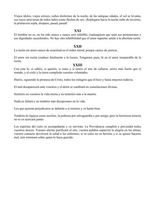 Viejos ídolos, viejos errores, nubes disformes de la noche, de las antiguas edades, el sol se levanta,
sus rayos atraviesan de todos lados como flechas de oro. ¡Replegaos hacia la noche nube de invierno,
la primavera sopla, disipaos, pasad, pasad!
XXI
El hombre no es, no ha sido nunca y nunca será infalible, cualesquiera que sean sus pretensiones y
sus dignidades sacerdotales. No hay otra infalibilidad que el amor supremo unido a la absoluta razón.
XXII
La razón sin amor carece de exactitud en el orden moral, porque carece de justicia.
El amor sin razón conduce fatalmente a la locura. Tengamos pues, fe en el amor inseparable de la
razón.
XXIII
Con esta fe, si sabéis, si queréis, si osáis y si tenéis el arte de callaros, seréis más fuerte que el
mundo, y el cielo y la tierra cumplirán vuestras voluntades.
Haréis, siguiendo la promesa de Cristo, todos los milagros que él hizo y hasta mayores todavía.
El mal desaparecerá ante vosotros y el dolor se cambiará en consolaciones divinas.
Sentiréis en vosotros la vida eterna y no temeréis más a la muerte.
Nada os faltará y no tendréis más decepciones en la vida.
Los que quieran perjudicaros se dañarán a sí mismos y os harán bien.
Tendréis la riqueza como auxiliar, la pobreza por salvaguardia y por amiga; pero la horrorosa miseria
no se os acercará jamás.
Los espíritus del cielo os acompañarán y os servirán. La Providencia cumplirá y prevendrá todos
vuestros deseos. Vuestro aliento purificará el aire, vuestra palabra esparcirá la alegría en las almas;
vuestro contacto devolverá la salud a los enfermos; si os caéis no os heriréis y si se quiere haceros
mal, éste retornará sobre quien lo haya querido.
 