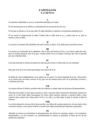 CAPITULO IX
LA CIENCIA
I
Lo absoluto indefinido es el ser y lo absoluto definido es el saber.
El ser inconsciente no se afirma; es afirmado por la conciencia de otro ser.
El ser que se afirma es el ser que sabe. El saber absoluto es idéntico a la absoluta entidad del ser.
El ser moral es proporcional al saber. Cuanto más se sabe más se es, y cuanto más se es, más se
merece y más se debe.
II
La ciencia es el punto fijo alrededor del cual el amor, es decir, la fe, debe hacer circular la razón.
III
La ciencia es el principio de la sabiduría; ella se eleva del hecho a la ley y no conoce nada más alto;
pero se inclina entonces ante la fe que, viendo cuanto la ley es buena, concluye que ella es querida
por una voluntad sabia.
IV
La fe que precede la ciencia no puede ser más que provisoria, a menos que no sea insensata.
V
Hay que tener fe en la ciencia para llegar a la ciencia de la fe.
VI
Se habla de moral independiente. Este epíteto no es exacto. La moral depende de la ley. Ahora bien,
es la ciencia que nos hace conocer la ley que nos da razones para creer en el principio viviente y
vivificante de la ley.
VII
La ciencia afirma el infinito, quiebra todas las cadenas y rompe todas las prisiones del pensamiento.
Ella hace descender el cielo hasta nosotros y abre a nuestras almas horizontes ilimitados; analiza los
soles; se ve por todos lados hormiguear los astros sobre nuestras cabezas, a nuestros lados y bajo
nuestros pies; esparce por todas partes la luz y la vida y no deja lugar ni para la muerte ni para el
infierno.
VIII
La ciencia disipa los terrores de lo desconocido, nos libera de nuestros prejuicios, da una regla cierta
a nuestros deseos y una carrera infinita a nuestra actividad estimulada por legítimas esperanzas.
IX
Ahondar la ciencia es profundizar la desesperación, nos dicen los creyentes ciegos y los escépticos
desalentados; y yo les contesto: no, profundizando la ciencia se descubre la mina de oro de las
esperanzas legítimas.
 