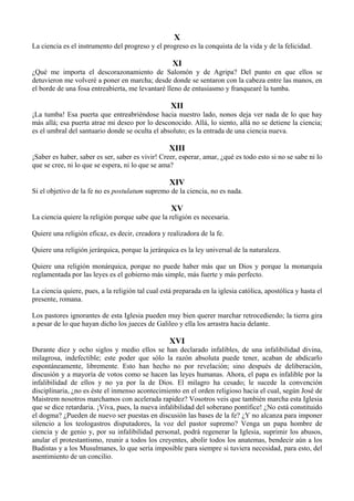 X
La ciencia es el instrumento del progreso y el progreso es la conquista de la vida y de la felicidad.
XI
¿Qué me importa el descorazonamiento de Salomón y de Agripa? Del punto en que ellos se
detuvieron me volveré a poner en marcha; desde donde se sentaron con la cabeza entre las manos, en
el borde de una fosa entreabierta, me levantaré lleno de entusiasmo y franquearé la tumba.
XII
¡La tumba! Esa puerta que entreabriéndose hacia nuestro lado, nonos deja ver nada de lo que hay
más allá; esa puerta atrae mi deseo por lo desconocido. Allá, lo siento, allá no se detiene la ciencia;
es el umbral del santuario donde se oculta el absoluto; es la entrada de una ciencia nueva.
XIII
¡Saber es haber, saber es ser, saber es vivir! Creer, esperar, amar, ¿qué es todo esto si no se sabe ni lo
que se cree, ni lo que se espera, ni lo que se ama?
XIV
Si el objetivo de la fe no es postulatum supremo de la ciencia, no es nada.
XV
La ciencia quiere la religión porque sabe que la religión es necesaria.
Quiere una religión eficaz, es decir, creadora y realizadora de la fe.
Quiere una religión jerárquica, porque la jerárquica es la ley universal de la naturaleza.
Quiere una religión monárquica, porque no puede haber más que un Dios y porque la monarquía
reglamentada por las leyes es el gobierno más simple, más fuerte y más perfecto.
La ciencia quiere, pues, a la religión tal cual está preparada en la iglesia católica, apostólica y hasta el
presente, romana.
Los pastores ignorantes de esta Iglesia pueden muy bien querer marchar retrocediendo; la tierra gira
a pesar de lo que hayan dicho los jueces de Galileo y ella los arrastra hacia delante.
XVI
Durante diez y ocho siglos y medio ellos se han declarado infalibles, de una infalibilidad divina,
milagrosa, indefectible; este poder que sólo la razón absoluta puede tener, acaban de abdicarlo
espontáneamente, libremente. Esto han hecho no por revelación; sino después de deliberación,
discusión y a mayoría de votos como se hacen las leyes humanas. Ahora, el papa es infalible por la
infalibilidad de ellos y no ya por la de Dios. El milagro ha cesado; le sucede la convención
disciplinaria, ¿no es éste el inmenso acontecimiento en el orden religioso hacia el cual, según José de
Maistrem nosotros marchamos con acelerada rapidez? Vosotros veis que también marcha esta Iglesia
que se dice retardaria. ¡Viva, pues, la nueva infalibilidad del soberano pontífice! ¿No está constituido
el dogma? ¿Pueden de nuevo ser puestas en discusión las bases de la fe? ¿Y no alcanza para imponer
silencio a los teologastros disputadores, la voz del pastor supremo? Venga un papa hombre de
ciencia y de genio y, por su infalibilidad personal, podrá regenerar la Iglesia, suprimir los abusos,
anular el protestantismo, reunir a todos los creyentes, abolir todos los anatemas, bendecir aún a los
Budistas y a los Musulmanes, lo que sería imposible para siempre si tuviera necesidad, para esto, del
asentimiento de un concilio.
 