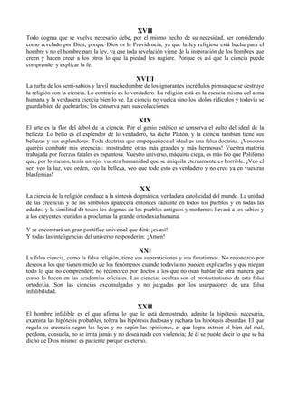 XVII
Todo dogma que se vuelve necesario debe, por el mismo hecho de su necesidad, ser considerado
como revelado por Dios; porque Dios es la Providencia, ya que la ley religiosa está hecha para el
hombre y no el hombre para la ley, ya que toda revelación viene de la inspiración de los hombres que
creen y hacen creer a los otros lo que la piedad les sugiere. Porque es así que la ciencia puede
comprender y explicar la fe.
XVIII
La turba de los semi-sabios y la vil muchedumbre de los ignorantes incrédulos piensa que se destruye
la religión con la ciencia. Lo contrario es lo verdadero. La religión está en la esencia misma del alma
humana y la verdadera ciencia bien lo ve. La ciencia no vuelca sino los ídolos ridículos y todavía se
guarda bien de quebrarlos; los conserva para sus colecciones.
XIX
El arte es la flor del árbol de la ciencia. Por el genio estético se conserva el culto del ideal de la
belleza. Lo bello es el esplendor de lo verdadero, ha dicho Platón, y la ciencia también tiene sus
bellezas y sus esplendores. Toda doctrina que empequeñece el ideal es una falsa doctrina. ¡Vosotros
queréis combatir mis creencias: mostradme otras más grandes y más hermosas! Vuestra materia
trabajada por fuerzas fatales es espantosa. Vuestro universo, máquina ciega, es más feo que Polifemo
que, por lo menos, tenía un ojo: vuestra humanidad que se aniquila eternamente es horrible. ¡Veo el
ser, veo la luz, veo orden, veo la belleza, veo que todo esto es verdadero y no creo ya en vuestras
blasfemias!
XX
La ciencia de la religión conduce a la síntesis dogmática, verdadera catolicidad del mundo. La unidad
de las creencias y de los símbolos aparecerá entonces radiante en todos los pueblos y en todas las
edades, y la similitud de todos los dogmas de los pueblos antiguos y modernos llevará a los sabios y
a los creyentes reunidos a proclamar la grande ortodoxia humana.
Y se encontrará un gran pontífice universal que dirá: ¡es así!
Y todas las inteligencias del universo responderán: ¡Amén!
XXI
La falsa ciencia, como la falsa religión, tiene sus supersticiones y sus fanatismos. No reconozco por
deseos a los que tienen miedo de los fenómenos cuando todavía no pueden explicarlos y que niegan
todo lo que no comprenden; no reconozco por doctos a los que no osan hablar de otra manera que
como lo hacen en las academias oficiales. Las ciencias ocultas son el protestantismo de esta falsa
ortodoxia. Son las ciencias excomulgadas y no juzgadas por los usurpadores de una falsa
infalibilidad.
XXII
El hombre infalible es el que afirma lo que le está demostrado, admite la hipótesis necesaria,
examina las hipótesis probables, tolera las hipótesis dudosas y rechaza las hipótesis absurdas. El que
regula su creencia según las leyes y no según las opiniones, el que logra extraer el bien del mal,
perdona, consuela, no se irrita jamás y no desea nada con violencia; de él se puede decir lo que se ha
dicho de Dios mismo: es paciente porque es eterno.
 