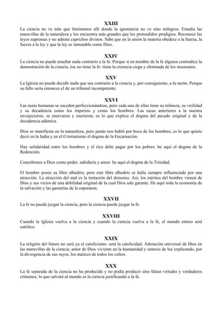 XXIII
La ciencia no ve más que fenómenos allí donde la ignorancia no ve sino milagros. Estudia las
maravillas de la naturaleza y los encuentra más grandes que los pretendidos prodigios. Reconoce las
leyes supremas y no admite caprichos divinos. Sabe que en la unión la materia obedece a la fuerza, la
fuerza a la ley y que la ley es inmutable como Dios.
XXIV
La ciencia no puede enseñar nada contrario a la fe. Porque si en nombre de la fe alguien contradice la
demostración de la ciencia, ése no tiene la fe: tiene la creencia ciega y obstinada de los insensatos.
XXV
La Iglesia no puede decidir nada que sea contrario a la ciencia y, por consiguiente, a la razón. Porque
su fallo sería entonces el de un tribunal incompetente.
XXVI
Las razas humanas se suceden perfeccionándose, pero cada una de ellas tiene su infancia, su virilidad
y su decadencia como los imperios y como los hombres. Las razas anteriores a la nuestra
envejecieron, se enervaron y murieron; es lo que explica el dogma del pecado original y de la
decadencia adámica.
Dios se manifiesta en la naturaleza, pero jamás nos habló por boca de los hombres, es lo que quiere
decir en la India y en el Cristianismo el dogma de la Encarnación.
Hay solidaridad entre los hombres y el rico debe pagar por los pobres: he aquí el dogma de la
Redención.
Concebimos a Dios como poder, sabiduría y amor: he aquí el dogma de la Trinidad.
El hombre posee su libre albedrío; pero este libre albedrío se halla siempre influenciado por una
atracción. La atracción del mal es la tentación del demonio. Así, los méritos del hombre vienen de
Dios y sus vicios de una debilidad original de la cual Dios sale garante. He aquí toda la economía de
la salvación y las garantías de la esperanza.
XXVII
La fe no puede juzgar la ciencia, pero la ciencia puede juzgar la fe.
XXVIII
Cuando la Iglesia vuelva a la ciencia y cuando la ciencia vuelva a la fe, el mundo entero será
católico.
XXIX
La religión del futuro no será ya el catolicismo: será la catolicidad. Adoración universal de Dios en
las maravillas de la ciencia; amor de Dios viviente en la humanidad y síntesis de luz explicando, por
la divergencia de sus rayos, los matices de todos los cultos.
XXX
La fe separada de la ciencia no ha producido y no podía producir sino falsas virtudes y verdaderos
crímenes; lo que salvará al mundo es la ciencia justificando a la fe.
 