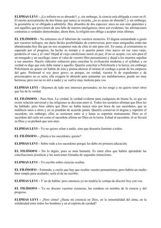 ELIPHAS LEVI – ¿Lo infinito no es absurdo?; y, sin embargo, la ciencia está obligada a creer en él.
El eterno acercamiento de dos líneas que nunca se tocarán, ¿no es acaso un absurdo?; y sin embargo,
la geometría se ve obligada a admitirlo. Hay absurdos de dos especies: unos no son sino aparentes y
son aquéllos que provienen de una falla de nuestra inteligencia; otros son evidentes: las afirmaciones
contrarias a verdades demostradas; ahora bien, la religión nos obliga a aceptar estas últimas.
EL FILÓSOFO – No entremos en el laberinto de vuestros misterios. El dogma enmarañado a gusto
por vuestros teólogos, me daría fáciles posibilidades de controversia; pero estas antiguallas están tan
abandonadas hoy día que no nos ocupamos más de ellas ni aún para reír. En suma, el cristianismo es
superado por el progreso, ha hecho su tiempo y si queréis poner vino nuevo en ese vaso viejo,
perderéis el vaso y el vino! Dejad al viejo catolicismo morir en paz; él no os acepta; vos sois para él
un renegado y un sacrílego; tener el valor de vuestro libre pensamiento y dejad a los muertos sepultar
a sus muertos. Hacéis ridículos esfuerzos para conciliar la civilización moderna y el syllabus y en
verdad os digo que esto debe matar a aquello. Queréis conciliar a Polichinela y la horca; sin embargo
Polichinela no quiere oír hablar de ésta y piensa ahorcar él mismo al verdugo a pesar de los zarpazos
del gato. Perdonad si soy poco grave; es porque, en verdad, vuestra fe de expedientes y de
preconceptos no es seria; ella exagera lo absurdo para aumentar sus malabarismos; puede ser muy
hermosa, pero eso no es útil a nadie y se vuelve muy molesta para vos.
ELIPHAS LEVI – Dejemos de lado mis intereses personales; no los tengo y no quiero tener otros
que los de la verdad.
EL FILÓSOFO – Pues bien. La verdad, la verdad evidente para cualquiera de buena fe, es que no
existe relación universal y las religiones se devoran entre sí. Todos los sectarios afirman que Dios les
ha hablado, pero bien sabéis que Dios no habla nunca sino por boca de sus sacerdotes, que se
maldicen unos a otros y no se pondrán de acuerdo jamás. Queréis conservar el dogma y suprimir el
sacerdote; sin embargo, ellos se sostienen entre sí y hasta se soportan mutuamente. Dios es el
sacerdote del cielo así como el sacerdote afirma ser Dios en la tierra. Echad al sacerdote, él se llevará
su Dios y os probará que sois ateo.
ELIPHAS LEVI – Yo no quiero echar a nadie, sino que desearía iluminar a todos.
EL FILÓSOFO – ¿Hasta a los sacerdotes, quizás?
ELIPHAS LEVI – Sobre todo a los sacerdotes porque les debo mi primera educación.
EL FILÓSOFO – No lo digáis, pues se nota bastante. Es entre ellos que habéis aprendido las
conciliaciones jesuíticas y las aserciones forradas de segundas intenciones.
ELIPHAS LEVI – Yo escribo sobre ciencias ocultas.
EL FILÓSOFO – Entiendo, y creéis que hay que ocultar vuestro pensamiento; pero habría un medio
bien simple para ocultarlo; sería el de no escribir.
ELIPHAS LEVI – Y no de hablar; pero entonces yo no tendría la ventaja de discutir hoy con vos.
EL FILÓSOFO – Yo no discuto vuestras creencias, las condeno en nombre de la ciencia y del
progreso.
ELIPHAS LEVI – ¡Pero cómo! ¿Hasta mi creencia en Dios, en la inmortalidad del alma, en la
solidaridad entre todos los hombres y en el espíritu de caridad?
 