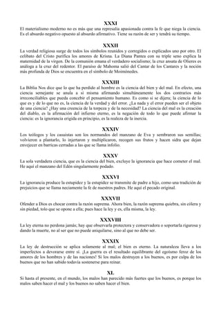 XXXI
El materialismo moderno no es más que una represalia apasionada contra la fe que niega la ciencia.
Es el absurdo negativo opuesto al absurdo afirmativo. Tiene su razón de ser y tendrá su tiempo.
XXXII
La verdad religiosa surge de todos los símbolos reunidos y corregidos o explicados uno por otro. El
celibato del Cristo purifica los amores de Krisna. La Diana Pantea con su triple seno explica la
maternidad de la virgen. De la comunión emana el verdadero socialismo; la cruz ansata de Olieres es
análoga a la cruz del redentor. El paraíso de Mahoma salió del Cantar de los Cantares y la noción
más profunda de Dios se encuentra en el símbolo de Moimónedes.
XXXIII
La Biblia Nos dice que lo que ha perdido al hombre es la ciencia del bien y del mal. En efecto, una
ciencia semejante se anula a sí misma afirmando simultáneamente los dos contrarios más
irreconciliables que pueda concebir el pensamiento humano. Es como si se dijera; la ciencia de lo
que es y de lo que no es, la ciencia de la verdad y del error. ¿La nada y el error pueden ser el objeto
de una ciencia? ¿Hay una creencia de la torpeza y de la necesidad? La ciencia del mal es la creación
del diablo, es la afirmación del infierno eterno, es la negación de todo lo que puede afirmar la
ciencia: es la ignorancia erigida en principio, es la realeza de la inercia.
XXXIV
Los teólogos y los casuistas son los normandos del manzano de Eva y sembraron sus semillas;
volvieron a plantarlo, lo injertaron y multiplicaron, recogen sus frutos y hacen sidra que dejan
envejecer en barricas cerradas a las que se llama infolio.
XXXV
La sola verdadera ciencia, que es la ciencia del bien, excluye la ignorancia que hace cometer el mal.
He aquí el manzano del Edén singularmente podado.
XXXVI
La ignorancia produce la estupidez y la estupidez se transmite de padre a hijo, como una tradición de
prejuicios que se llama neciamente la fe de nuestros padres. He aquí el pecado original.
XXXVII
Ofender a Dios es chocar contra la razón suprema. Ahora bien, la razón suprema quiebra, sin cólera y
sin piedad, tolo que se opone a ella; pues hace la ley y es, ella misma, la ley.
XXXVIII
La ley eterna no perdona jamás; hay que observarla protectora y conservadora o soportarla rigurosa y
dando la muerte, no al ser que no puede aniquilarse, sino al que no debe ser.
XXXIX
La ley de destrucción se aplica solamente al mal; el bien es eterno. La naturaleza lleva a los
imperfectos a devorarse entre sí. ¡La guerra es el resultado equilibrante del egoísmo feroz de los
amores de los hombres y de las naciones! Si los malos destruyen a los buenos, es por culpa de los
buenos que no han sabido todavía sostenerse para reinar.
XL
Si hasta el presente, en el mundo, los malos han parecido más fuertes que los buenos, es porque los
malos saben hacer el mal y los buenos no saben hacer el bien.
 