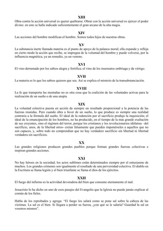 XIII
Obra contra la acción universal es querer quebrarse. Obrar con la acción universal es ejercer el poder
divino: en esto se halla indicado suficientemente el gran arcano de la alta magia.
XIV
Las acciones del hombre modifican el hombre. Somos todos hijos de nuestras obras.
XV
La substancia inerte llamada materia es el punto de apoyo de la palanca moral; ella expande y refleja
en cierto modo la acción que recibe, se impregna de la voluntad del hombre y puede volverse, por la
influencia magnética, ya un remedio, ya un veneno.
XVI
El vino derramado por los sabios alegra y fortifica; el vino de los insensatos embriaga y da vértigo.
XVII
La materia es lo que los sabios quieren que sea. Así se explica el misterio de la transubstanciación.
XVIII
La fe que transporta las montañas no es otra cosa que la coalición de las voluntades activas para la
realización de un sueño o de una utopía.
XIX
La voluntad colectiva puesta en acción da siempre un resultado proporcional a la potencia de las
fuerzas reunidas. Pero cuando obra a favor de un sueño, lo que produce es siempre una realidad
contraria a la fórmula del sueño. El ideal de la redención por el sacrificio produjo la inquisición; el
ideal de la emancipación de los hombres, no ha producido, en el tiempo de la más grande exaltación
de sus creyentes, sino el régimen del terror, porque los cristianos y los revolucionarios idólatras –del
sacrificio, unos, de la libertad otros- creían falsamente que pueden imponérseles a aquellos que no
son capaces, y, sobre todo no comprendían que no hay verdadero sacrificio sin libertad ni libertad
verdadera sin sacrificios.
XX
Las grandes religiones producen grandes pueblos porque forman grandes fuerzas colectivas e
inspiran grandes acciones.
XXI
No hay héroes en la sociedad; los actos sublimes están determinados siempre por el entusiasmo de
muchos. Los grandes crímenes son igualmente el resultado de una perversidad colectiva. El diablo en
la Escritura se llama legión y el bien triunfante se llama el dios de los ejércitos.
XXII
El fuego del infierno es la actividad devoradora del bien que consume eternamente el mal.
Jesucristo lo ha dicho en uno de esos pasajes del Evangelio que la Iglesia no puede jamás explicar al
común de los fieles.
Habla de los reprobados y agrega: “El fuego los salará como se pone sal sobre la cabeza de las
víctimas. La sal es el bien. Si llegara a perder su fuerza, ¿con qué se le salaría? Guardad la sal en
vosotros mismos”.
 