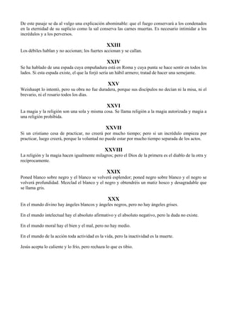 De este pasaje se da al vulgo una explicación abominable: que el fuego conservará a los condenados
en la eternidad de su suplicio como la sal conserva las carnes muertas. Es necesario intimidar a los
incrédulos y a los perversos.
XXIII
Los débiles hablan y no accionan; los fuertes accionan y se callan.
XXIV
Se ha hablado de una espada cuya empuñadura está en Roma y cuya punta se hace sentir en todos los
lados. Si esta espada existe, el que la forjó sería un hábil armero; tratad de hacer una semejante.
XXV
Weishaupt lo intentó, pero su obra no fue duradera, porque sus discípulos no decían ni la misa, ni el
brevario, ni el rosario todos los días.
XXVI
La magia y la religión son una sola y misma cosa. Se llama religión a la magia autorizada y magia a
una religión prohibida.
XXVII
Si un cristiano cesa de practicar, no creerá por mucho tiempo; pero si un incrédulo empieza por
practicar, luego creerá, porque la voluntad no puede estar por mucho tiempo separada de los actos.
XXVIII
La religión y la magia hacen igualmente milagros; pero el Dios de la primera es el diablo de la otra y
recíprocamente.
XXIX
Poned blanco sobre negro y el blanco se volverá esplendor; poned negro sobre blanco y el negro se
volverá profundidad. Mezclad el blanco y el negro y obtendréis un matiz hosco y desagradable que
se llama gris.
XXX
En el mundo divino hay ángeles blancos y ángeles negros, pero no hay ángeles grises.
En el mundo intelectual hay el absoluto afirmativo y el absoluto negativo, pero la duda no existe.
En el mundo moral hay el bien y el mal, pero no hay medio.
En el mundo de la acción toda actividad es la vida, pero la inactividad es la muerte.
Jesús acepta lo caliente y lo frío, pero rechaza lo que es tibio.
 