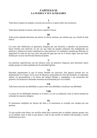 CAPITULO XI
LA FUERZA Y SUS AUXILIARES
I
Toda fuerza requiere un impulso, necesita una acción y se apoya sobre una resistencia.
II
Toda fuerza domina la inercia, toda inercia soporta la fuerza.
III
Toda acción repetida determina una fuerza; la fuerza continua, por mínima que sea, triunfa de toda
inercia.
IV
Los actos más indiferentes en apariencia, dirigidos por una intención y repetidos con persistencia
hacen triunfar esta intención. Es por eso que todas las grandes religiones han multiplicado sus
prácticas y atribuyen la mayor importancia a estas prácticas. Un azadonazo asestado por Hércules no
agujerearía la masa de una roca, pero una gota de agua que cae en el mismo lugar, hora por hora,
termina por excavar una bóveda inmensa de piedra.
V
Las prácticas supersticiosas son tan eficaces como las prácticas religiosas, pero presentan mayor
peligro porque no están reguladas por la autoridad legítima.
VI
Haciendo regularmente lo que él mismo llamaba sus ejercicios, San Ignacio terminó por ver
distintamente a la Virgen. En la cueva de Mauresa, practicando los ritos del tauróbolo, el emperador
Juliano vio personalmente a los dioses del antiguo Olimpo y, sujetándose a las ceremonias del
grimorio, los hechiceros obstinados terminan necesariamente por ver al diablo.
VII
Toda fuerza necesita una debilidad, se ejerce sobre una debilidad y triunfa por una debilidad.
VIII
La mayor de las debilidades humanas es el amor y es con su mediación como la fuerza humana ha
realizado los mayores milagros.
IX
El entusiasmo multiplica las fuerzas del alma y el entusiasmo es excitado casi siempre por una
quimera.
X
Yo que escribo estas líneas, me sacrifico desde hace cuarenta años en trabajos ingratos porque creo
en su utilidad, como si todo lo que pienso y todo lo que escribo no hubiera sido pensado y escrito
inútilmente por otros.
 