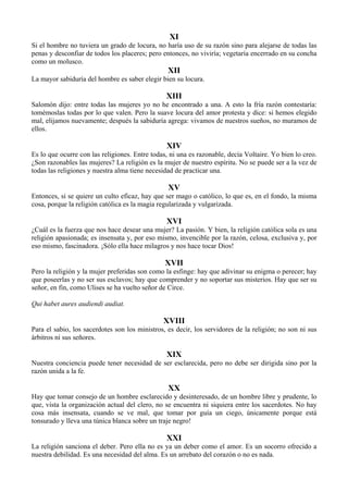 XI
Si el hombre no tuviera un grado de locura, no haría uso de su razón sino para alejarse de todas las
penas y desconfiar de todos los placeres; pero entonces, no viviría; vegetaría encerrado en su concha
como un molusco.
XII
La mayor sabiduría del hombre es saber elegir bien su locura.
XIII
Salomón dijo: entre todas las mujeres yo no he encontrado a una. A esto la fría razón contestaría:
tomémoslas todas por lo que valen. Pero la suave locura del amor protesta y dice: si hemos elegido
mal, elijamos nuevamente; después la sabiduría agrega: vivamos de nuestros sueños, no muramos de
ellos.
XIV
Es lo que ocurre con las religiones. Entre todas, ni una es razonable, decía Voltaire. Yo bien lo creo.
¿Son razonables las mujeres? La religión es la mujer de nuestro espíritu. No se puede ser a la vez de
todas las religiones y nuestra alma tiene necesidad de practicar una.
XV
Entonces, si se quiere un culto eficaz, hay que ser mago o católico, lo que es, en el fondo, la misma
cosa, porque la religión católica es la magia regularizada y vulgarizada.
XVI
¿Cuál es la fuerza que nos hace desear una mujer? La pasión. Y bien, la religión católica sola es una
religión apasionada; es insensata y, por eso mismo, invencible por la razón, celosa, exclusiva y, por
eso mismo, fascinadora. ¡Sólo ella hace milagros y nos hace tocar Dios!
XVII
Pero la religión y la mujer preferidas son como la esfinge: hay que adivinar su enigma o perecer; hay
que poseerlas y no ser sus esclavos; hay que comprender y no soportar sus misterios. Hay que ser su
señor, en fin, como Ulises se ha vuelto señor de Circe.
Qui habet aures audiendi audiat.
XVIII
Para el sabio, los sacerdotes son los ministros, es decir, los servidores de la religión; no son ni sus
árbitros ni sus señores.
XIX
Nuestra conciencia puede tener necesidad de ser esclarecida, pero no debe ser dirigida sino por la
razón unida a la fe.
XX
Hay que tomar consejo de un hombre esclarecido y desinteresado, de un hombre libre y prudente, lo
que, vista la organización actual del clero, no se encuentra ni siquiera entre los sacerdotes. No hay
cosa más insensata, cuando se ve mal, que tomar por guía un ciego, únicamente porque está
tonsurado y lleva una túnica blanca sobre un traje negro!
XXI
La religión sanciona el deber. Pero ella no es ya un deber como el amor. Es un socorro ofrecido a
nuestra debilidad. Es una necesidad del alma. Es un arrebato del corazón o no es nada.
 