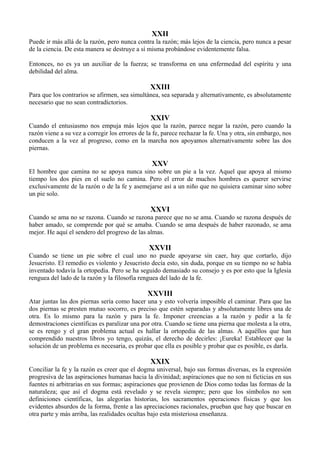 XXII
Puede ir más allá de la razón, pero nunca contra la razón; más lejos de la ciencia, pero nunca a pesar
de la ciencia. De esta manera se destruye a sí misma probándose evidentemente falsa.
Entonces, no es ya un auxiliar de la fuerza; se transforma en una enfermedad del espíritu y una
debilidad del alma.
XXIII
Para que los contrarios se afirmen, sea simultánea, sea separada y alternativamente, es absolutamente
necesario que no sean contradictorios.
XXIV
Cuando el entusiasmo nos empuja más lejos que la razón, parece negar la razón, pero cuando la
razón viene a su vez a corregir los errores de la fe, parece rechazar la fe. Una y otra, sin embargo, nos
conducen a la vez al progreso, como en la marcha nos apoyamos alternativamente sobre las dos
piernas.
XXV
El hombre que camina no se apoya nunca sino sobre un pie a la vez. Aquel que apoya al mismo
tiempo los dos pies en el suelo no camina. Pero el error de muchos hombres es querer servirse
exclusivamente de la razón o de la fe y asemejarse así a un niño que no quisiera caminar sino sobre
un pie solo.
XXVI
Cuando se ama no se razona. Cuando se razona parece que no se ama. Cuando se razona después de
haber amado, se comprende por qué se amaba. Cuando se ama después de haber razonado, se ama
mejor. He aquí el sendero del progreso de las almas.
XXVII
Cuando se tiene un pie sobre el cual uno no puede apoyarse sin caer, hay que cortarlo, dijo
Jesucristo. El remedio es violento y Jesucristo decía esto, sin duda, porque en su tiempo no se había
inventado todavía la ortopedia. Pero se ha seguido demasiado su consejo y es por esto que la Iglesia
renguea del lado de la razón y la filosofía renguea del lado de la fe.
XXVIII
Atar juntas las dos piernas sería como hacer una y esto volvería imposible el caminar. Para que las
dos piernas se presten mutuo socorro, es preciso que estén separadas y absolutamente libres una de
otra. Es lo mismo para la razón y para la fe. Imponer creencias a la razón y pedir a la fe
demostraciones científicas es paralizar una por otra. Cuando se tiene una pierna que molesta a la otra,
se es rengo y el gran problema actual es hallar la ortopedia de las almas. A aquéllos que han
comprendido nuestros libros yo tengo, quizás, el derecho de decirles: ¡Eureka! Establecer que la
solución de un problema es necesaria, es probar que ella es posible y probar que es posible, es darla.
XXIX
Conciliar la fe y la razón es creer que el dogma universal, bajo sus formas diversas, es la expresión
progresiva de las aspiraciones humanas hacia la divinidad; aspiraciones que no son ni ficticias en sus
fuentes ni arbitrarias en sus formas; aspiraciones que provienen de Dios como todas las formas de la
naturaleza; que así el dogma está revelado y se revela siempre; pero que los símbolos no son
definiciones científicas, las alegorías historias, los sacramentos operaciones físicas y que los
evidentes absurdos de la forma, frente a las apreciaciones racionales, prueban que hay que buscar en
otra parte y más arriba, las realidades ocultas bajo esta misteriosa enseñanza.
 