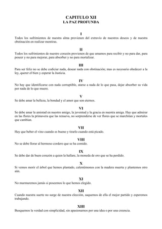 CAPITULO XII
LA PAZ PROFUNDA
I
Todos los sufrimientos de nuestra alma provienen del extravío de nuestros deseos y de nuestra
obstinación en realizar mentiras.
II
Todos los sufrimientos de nuestro corazón provienen de que amamos para recibir y no para dar, para
poseer y no para mejorar, para absorber y no para mortalizar.
III
Para ser feliz no se debe codiciar nada, desear nada con obstinación; mas es necesario obedecer a la
ley, querer el bien y esperar la Justicia.
IV
No hay que identificarse con nada corruptible, atarse a nada de lo que pasa, dejar absorber su vida
por nada de lo que muere.
V
Se debe amar la belleza, la bondad y el amor que son eternos.
VI
Se debe amar la amistad en nuestro amigo, la juventud y la gracia en nuestra amiga. Hay que admirar
en las flores la primavera que las renueva, no sorprenderse de ver flores que se marchitan y mortales
que cambian.
VII
Hay que beber el vino cuando es bueno y tirarlo cuando está picado.
VIII
No se debe llorar al hermoso cordero que se ha comido.
IX
Se debe dar de buen corazón a quien la hallare, la moneda de oro que se ha perdido.
X
Si vemos morir el árbol que hemos plantado, calentémonos con la madera muerta y plantemos otro
aún.
XI
No murmuremos jamás si poseemos lo que hemos elegido.
XII
Cuando nuestra suerte no surge de nuestra elección, saquemos de ella el mejor partido y esperemos
trabajando.
XIII
Busquemos la verdad con simplicidad, sin apasionarnos por una idea o por una creencia.
 