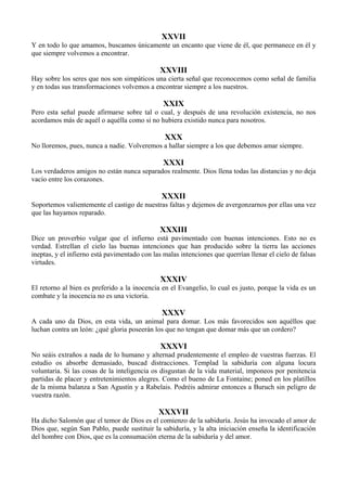 XXVII
Y en todo lo que amamos, buscamos únicamente un encanto que viene de él, que permanece en él y
que siempre volvemos a encontrar.
XXVIII
Hay sobre los seres que nos son simpáticos una cierta señal que reconocemos como señal de familia
y en todas sus transformaciones volvemos a encontrar siempre a los nuestros.
XXIX
Pero esta señal puede afirmarse sobre tal o cual, y después de una revolución existencia, no nos
acordamos más de aquél o aquélla como si no hubiera existido nunca para nosotros.
XXX
No lloremos, pues, nunca a nadie. Volveremos a hallar siempre a los que debemos amar siempre.
XXXI
Los verdaderos amigos no están nunca separados realmente. Dios llena todas las distancias y no deja
vacío entre los corazones.
XXXII
Soportemos valientemente el castigo de nuestras faltas y dejemos de avergonzarnos por ellas una vez
que las hayamos reparado.
XXXIII
Dice un proverbio vulgar que el infierno está pavimentado con buenas intenciones. Esto no es
verdad. Estrellan el cielo las buenas intenciones que han producido sobre la tierra las acciones
ineptas, y el infierno está pavimentado con las malas intenciones que querrían llenar el cielo de falsas
virtudes.
XXXIV
El retorno al bien es preferido a la inocencia en el Evangelio, lo cual es justo, porque la vida es un
combate y la inocencia no es una victoria.
XXXV
A cada uno da Dios, en esta vida, un animal para domar. Los más favorecidos son aquéllos que
luchan contra un león: ¿qué gloria poseerán los que no tengan que domar más que un cordero?
XXXVI
No seáis extraños a nada de lo humano y alternad prudentemente el empleo de vuestras fuerzas. El
estudio os absorbe demasiado, buscad distracciones. Templad la sabiduría con alguna locura
voluntaria. Si las cosas de la inteligencia os disgustan de la vida material, imponeos por penitencia
partidas de placer y entretenimientos alegres. Como el bueno de La Fontaine; poned en los platillos
de la misma balanza a San Agustín y a Rabelais. Podréis admirar entonces a Buruch sin peligro de
vuestra razón.
XXXVII
Ha dicho Salomón que el temor de Dios es el comienzo de la sabiduría. Jesús ha invocado el amor de
Dios que, según San Pablo, puede sustituir la sabiduría, y la alta iniciación enseña la identificación
del hombre con Dios, que es la consumación eterna de la sabiduría y del amor.
 