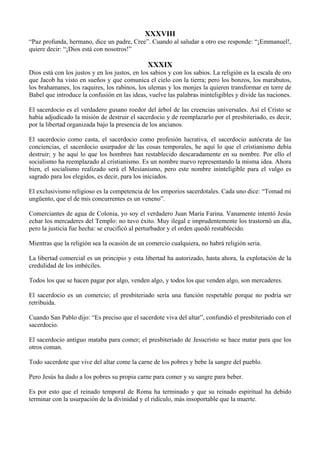 XXXVIII
“Paz profunda, hermano, dice un padre, Cree”. Cuando al saludar a otro ese responde: “¡Emmanuel!,
quiere decir: “¡Dios está con nosotros!”
XXXIX
Dios está con los justos y en los justos, en los sabios y con los sabios. La religión es la escala de oro
que Jacob ha visto en sueños y que comunica el cielo con la tierra; pero los bonzos, los marabutos,
los brahamanes, los raquires, los rabinos, los ulemas y los monjes la quieren transformar en torre de
Babel que introduce la confusión en las ideas, vuelve las palabras ininteligibles y divide las naciones.
El sacerdocio es el verdadero gusano roedor del árbol de las creencias universales. Así el Cristo se
había adjudicado la misión de destruir el sacerdocio y de reemplazarlo por el presbiteriado, es decir,
por la libertad organizada bajo la presencia de los ancianos.
El sacerdocio como casta, el sacerdocio como profesión lucrativa, el sacerdocio autócrata de las
conciencias, el sacerdocio usurpador de las cosas temporales, he aquí lo que el cristianismo debía
destruir; y he aquí lo que los hombres han restablecido descaradamente en su nombre. Por ello el
socialismo ha reemplazado al cristianismo. Es un nombre nuevo representando la misma idea. Ahora
bien, el socialismo realizado será el Mesianismo, pero este nombre ininteligible para el vulgo es
sagrado para los elegidos, es decir, para los iniciados.
El exclusivismo religioso es la competencia de los emporios sacerdotales. Cada uno dice: “Tomad mi
ungüento, que el de mis concurrentes es un veneno”.
Comerciantes de agua de Colonia, yo soy el verdadero Juan María Farina. Vanamente intentó Jesús
echar los mercaderes del Templo: no tuvo éxito. Muy ilegal e imprudentemente los trastornó un día,
pero la justicia fue hecha: se crucificó al perturbador y el orden quedó restablecido.
Mientras que la religión sea la ocasión de un comercio cualquiera, no habrá religión seria.
La libertad comercial es un principio y esta libertad ha autorizado, hasta ahora, la explotación de la
credulidad de los imbéciles.
Todos los que se hacen pagar por algo, venden algo, y todos los que venden algo, son mercaderes.
El sacerdocio es un comercio; el presbiteriado sería una función respetable porque no podría ser
retribuida.
Cuando San Pablo dijo: “Es preciso que el sacerdote viva del altar”, confundió el presbiteriado con el
sacerdocio.
El sacerdocio antiguo mataba para comer; el presbiteriado de Jesucristo se hace matar para que los
otros coman.
Todo sacerdote que vive del altar come la carne de los pobres y bebe la sangre del pueblo.
Pero Jesús ha dado a los pobres su propia carne para comer y su sangre para beber.
Es por esto que el reinado temporal de Roma ha terminado y que su reinado espiritual ha debido
terminar con la usurpación de la divinidad y el ridículo, más insoportable que la muerte.
 