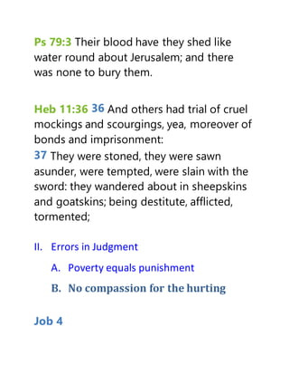 Ps 79:3 Their blood have they shed like
water round about Jerusalem; and there
was none to bury them.
Heb 11:36 36 And others had trial of cruel
mockings and scourgings, yea, moreover of
bonds and imprisonment:
37 They were stoned, they were sawn
asunder, were tempted, were slain with the
sword: they wandered about in sheepskins
and goatskins; being destitute, afflicted,
tormented;
II. Errors in Judgment
A. Poverty equals punishment
B. No compassion for the hurting
Job 4
 