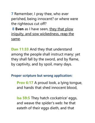 7 Remember, I pray thee, who ever
perished, being innocent? or where were
the righteous cut off?
8 Even as I have seen, they that plow
iniquity, and sow wickedness, reap the
same.
Dan 11:33 And they that understand
among the people shall instruct many: yet
they shall fall by the sword, and by flame,
by captivity, and by spoil, many days.
Proper scripture but wrong application:
Prov 6:17 A proud look, a lying tongue,
and hands that shed innocent blood,
Isa 59:5 They hatch cockatrice' eggs,
and weave the spider's web: he that
eateth of their eggs dieth, and that
 