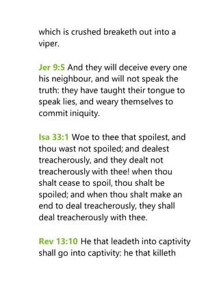 which is crushed breaketh out into a
viper.
Jer 9:5 And they will deceive every one
his neighbour, and will not speak the
truth: they have taught their tongue to
speak lies, and weary themselves to
commit iniquity.
Isa 33:1 Woe to thee that spoilest, and
thou wast not spoiled; and dealest
treacherously, and they dealt not
treacherously with thee! when thou
shalt cease to spoil, thou shalt be
spoiled; and when thou shalt make an
end to deal treacherously, they shall
deal treacherously with thee.
Rev 13:10 He that leadeth into captivity
shall go into captivity: he that killeth
 