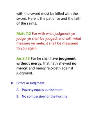 with the sword must be killed with the
sword. Here is the patience and the faith
of the saints.
Matt 7:2 For with what judgment ye
judge, ye shall be judged: and with what
measure ye mete, it shall be measured
to you again.
Jas 2:13 For he shall have judgment
without mercy, that hath shewed no
mercy; and mercy rejoiceth against
judgment.
II. Errors in Judgment
A. Poverty equals punishment
B. No compassion for the hurting
 