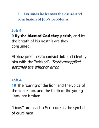 C. Assumes he knows the cause and
conclusion of Job’s problems
Job 4
9 By the blast of God they perish, and by
the breath of his nostrils are they
consumed.
Eliphaz preaches to convict Job and identify
him with the “wicked”. Truth misapplied
assumes the effect of error.
Job 4
10 The roaring of the lion, and the voice of
the fierce lion, and the teeth of the young
lions, are broken.
“Lions” are used in Scripture as the symbol
of cruel men.
 