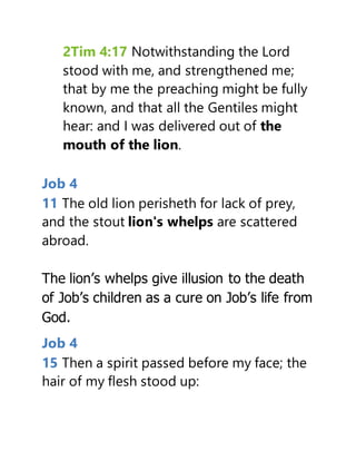 2Tim 4:17 Notwithstanding the Lord
stood with me, and strengthened me;
that by me the preaching might be fully
known, and that all the Gentiles might
hear: and I was delivered out of the
mouth of the lion.
Job 4
11 The old lion perisheth for lack of prey,
and the stout lion's whelps are scattered
abroad.
The lion’s whelps give illusion to the death
of Job’s children as a cure on Job’s life from
God.
Job 4
15 Then a spirit passed before my face; the
hair of my flesh stood up:
 