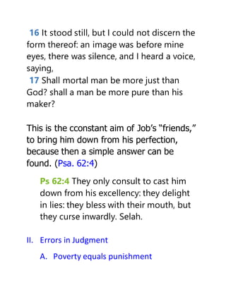 16 It stood still, but I could not discern the
form thereof: an image was before mine
eyes, there was silence, and I heard a voice,
saying,
17 Shall mortal man be more just than
God? shall a man be more pure than his
maker?
This is the cconstant aim of Job’s “friends,”
to bring him down from his perfection,
because then a simple answer can be
found. (Psa. 62:4)
Ps 62:4 They only consult to cast him
down from his excellency: they delight
in lies: they bless with their mouth, but
they curse inwardly. Selah.
II. Errors in Judgment
A. Poverty equals punishment
 