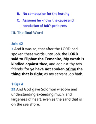 B. No compassion for the hurting
C. Assumes he knows the cause and
conclusion of Job’s problems
III. The final Word
Job 42
7 And it was so, that after the LORD had
spoken these words unto Job, the LORD
said to Eliphaz the Temanite, My wrath is
kindled against thee, and against thy two
friends: for ye have not spoken of me the
thing that is right, as my servant Job hath.
1Kgs 4
29 And God gave Solomon wisdom and
understanding exceeding much, and
largeness of heart, even as the sand that is
on the sea shore.
 