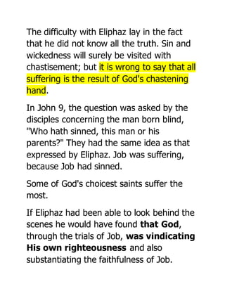 The difficulty with Eliphaz lay in the fact
that he did not know all the truth. Sin and
wickedness will surely be visited with
chastisement; but it is wrong to say that all
suffering is the result of God's chastening
hand.
In John 9, the question was asked by the
disciples concerning the man born blind,
"Who hath sinned, this man or his
parents?" They had the same idea as that
expressed by Eliphaz. Job was suffering,
because Job had sinned.
Some of God's choicest saints suffer the
most.
If Eliphaz had been able to look behind the
scenes he would have found that God,
through the trials of Job, was vindicating
His own righteousness and also
substantiating the faithfulness of Job.
 
