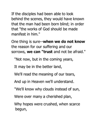 If the disciples had been able to look
behind the scenes, they would have known
that the man had been born blind; in order
that "the works of God should be made
manifest in him."
One thing is sure--when we do not know
the reason for our suffering and our
sorrows, we can "trust and not be afraid."
"Not now, but in the coming years,
It may be in the better land,
We'll read the meaning of our tears,
And up in Heaven we'll understand.
"We'll know why clouds instead of sun,
Were over many a cherished plan,
Why hopes were crushed, when scarce
begun,
 
