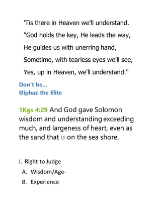'Tis there in Heaven we'll understand.
"God holds the key, He leads the way,
He guides us with unerring hand,
Sometime, with tearless eyes we'll see,
Yes, up in Heaven, we'll understand."
Don’t be...
Eliphaz the Elite
1Kgs 4:29 And God gave Solomon
wisdom and understanding exceeding
much, and largeness of heart, even as
the sand that is on the sea shore.
I. Right to Judge
A. Wisdom/Age-
B. Experience
 