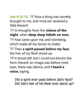 Job 4:12-16 12 Now a thing was secretly
brought to me, and mine ear received a
little thereof.
13 In thoughts from the visions of the
night, when deep sleep falleth on men,
14 Fear came upon me, and trembling,
which made all my bones to shake.
15 Then a spirit passed before my face;
the hair of my flesh stood up:
16 It stood still, but I could not discern the
form thereof: an image was before mine
eyes, there was silence, and I heard a
voice, saying,
Did a spirit ever pass before Job's face?
Did Job's hair of his flesh ever stand up?
 