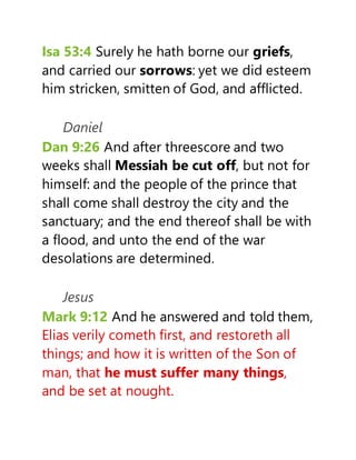 Isa 53:4 Surely he hath borne our griefs,
and carried our sorrows: yet we did esteem
him stricken, smitten of God, and afflicted.
Daniel
Dan 9:26 And after threescore and two
weeks shall Messiah be cut off, but not for
himself: and the people of the prince that
shall come shall destroy the city and the
sanctuary; and the end thereof shall be with
a flood, and unto the end of the war
desolations are determined.
Jesus
Mark 9:12 And he answered and told them,
Elias verily cometh first, and restoreth all
things; and how it is written of the Son of
man, that he must suffer many things,
and be set at nought.
 