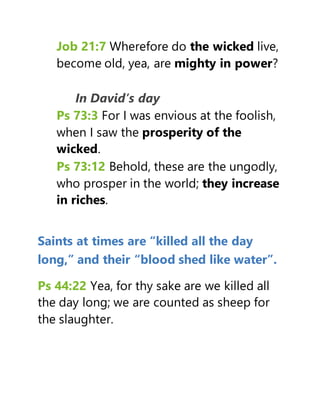 Job 21:7 Wherefore do the wicked live,
become old, yea, are mighty in power?
In David’s day
Ps 73:3 For I was envious at the foolish,
when I saw the prosperity of the
wicked.
Ps 73:12 Behold, these are the ungodly,
who prosper in the world; they increase
in riches.
Saints at times are “killed all the day
long,” and their “blood shed like water”.
Ps 44:22 Yea, for thy sake are we killed all
the day long; we are counted as sheep for
the slaughter.
 