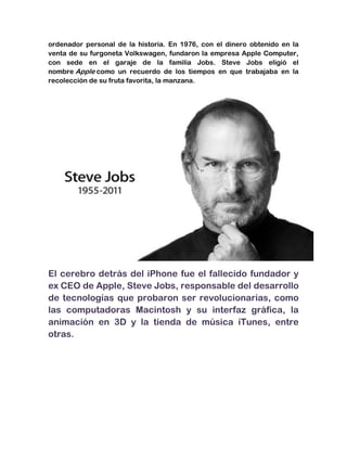 ordenador personal de la historia. En 1976, con el dinero obtenido en la
venta de su furgoneta Volkswagen, fundaron la empresa Apple Computer,
con sede en el garaje de la familia Jobs. Steve Jobs eligió el
nombre Apple como un recuerdo de los tiempos en que trabajaba en la
recolección de su fruta favorita, la manzana.




El cerebro detrás del iPhone fue el fallecido fundador y
ex CEO de Apple, Steve Jobs, responsable del desarrollo
de tecnologías que probaron ser revolucionarias, como
las computadoras Macintosh y su interfaz gráfica, la
animación en 3D y la tienda de música iTunes, entre
otras.
 